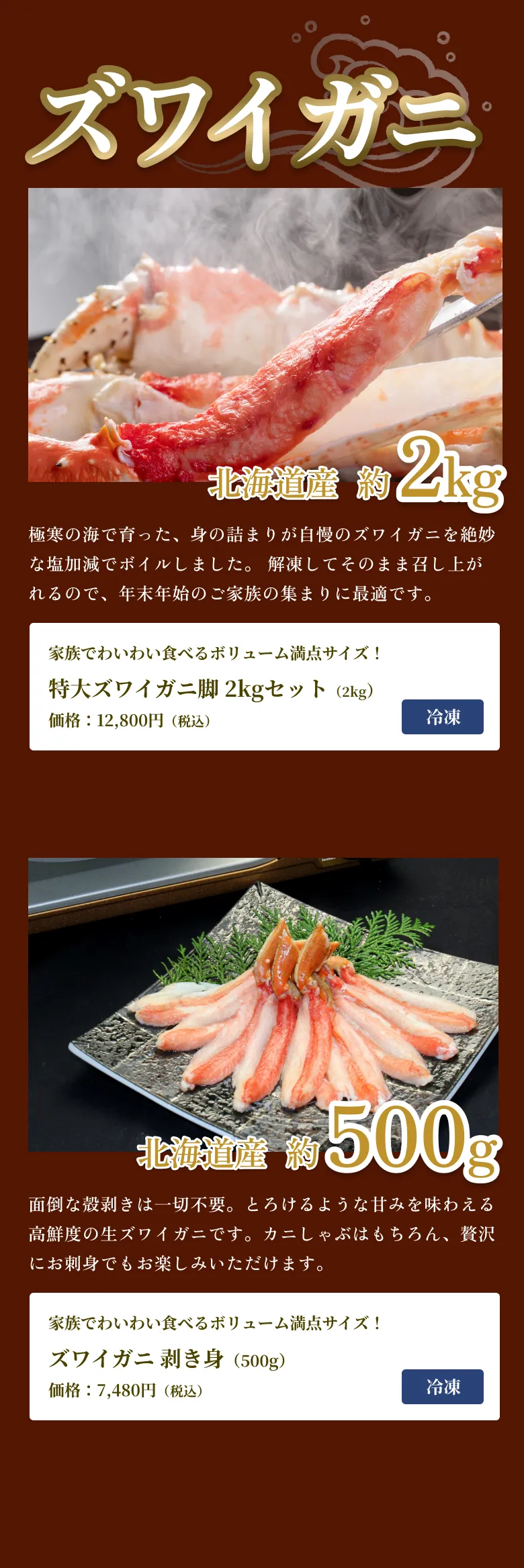 
            ズワイガニ
            北海道産 約2kg
            極寒の海で育った、身の詰まりが自慢のズワイガニを絶妙な塩加減でボイルしました。 解凍してそのまま召し上がれるので、年末年始のご家族の集まりに最適です。
            家族でわいわい食べるボリューム満点サイズ！
            特大ズワイガニ脚 2kgセット（2kg）
            価格：12,800円（税込）
            北海道産 約500g
            面倒な殻剥きは一切不要。とろけるような甘みを味わえる高鮮度の生ズワイガニです。カニしゃぶはもちろん、贅沢にお刺身でもお楽しみいただけます。
            家族でわいわい食べるボリューム満点サイズ！
            ズワイガニ 剥き身（500g）
            価格：7,480円（税込）
            
