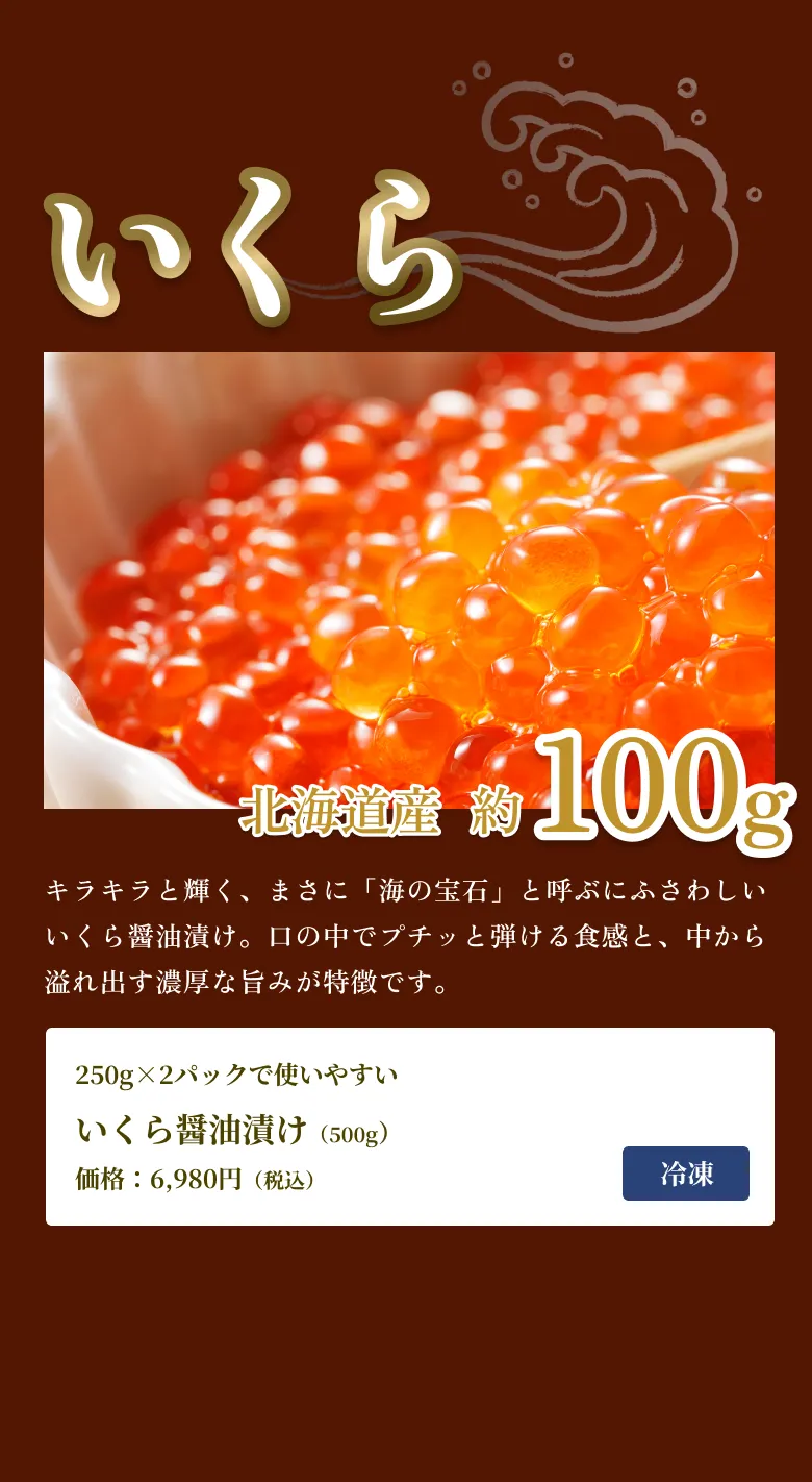 
            いくら
            北海道産 約100g
            キラキラと輝く、まさに「海の宝石」と呼ぶにふさわしいいくら醤油漬け。口の中でプチッと弾ける食感と、中から溢れ出す濃厚な旨みが特徴です。
            250g×2パックで使いやすい
            いくら醤油漬け（500g）価格：6,980円（税込）
            